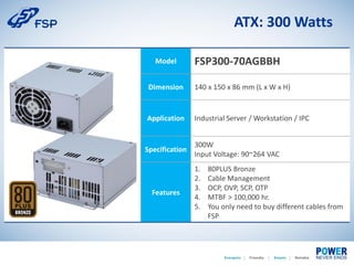 ATX: 300 Watts
Model FSP300-70AGBBH
Dimension 140 x 150 x 86 mm (L x W x H)
Application Industrial Server / Workstation / IPC
Specification
300W
Input Voltage: 90~264 VAC
Features
1. 80PLUS Bronze
2. Cable Management
3. OCP, OVP, SCP, OTP
4. MTBF > 100,000 hr.
5. You only need to buy different cables from
FSP
 