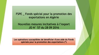 FSPE _ Fonds spécial pour la promotion des
exportations en Algérie
Nouvelles mesures incitatives à l’export
JO N° 57 du 28 09 2016
Les opérations susceptibles de bénéficier d'une aide du Fonds
spéciale pour la promotion des exportations (*)
 