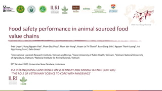 Better lives through livestock
Food safety performance in animal sourced food
value chains
Fred Unger1, Hung Nguyen-Viet1, Pham Duc Phuc2, Pham Van Hung3, Huyen Le Thi Thanh4, Xuan Dang Sinh1, Nguyen Thanh Luong2, Hai
Ngo Hoang Tuan2, Delia Grace1
1International Livestock Research Institute, Vietnam and Kenya, 2Hanoi University of Public Health, Vietnam; 3Vietnam National University
of Agriculture, Vietnam; 4National Institute for Animal Science, Vietnam 21,
1ST INTERNATIONAL CONFERENCE ON VETERINARY AND ANIMAL SCIENCE (Icon-VAS)
‘THE ROLE OF VETERINARY SCIENCE TO COPE WITH PANDEMICS’
20th October 2020, Universitas Nusa Cendana, Indonesia
 