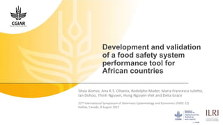 Development and validation
of a food safety system
performance tool for
African countries
Silvia Alonso, Ana R.S. Oliveira, Rodolphe Mader, Maria Francesca Iulietto,
Ian Dohoo, Thinh Nguyen, Hung Nguyen-Viet and Delia Grace
22nd International Symposium of Veterinary Epidemiology and Economics (ISVEE 22)
Halifax, Canada, 8 August 2022
 