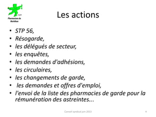 Les actions
• STP 56,
• Résogarde,
• les délégués de secteur,
• les enquêtes,
• les demandes d'adhésions,
• les circulaires,
• les changements de garde,
• les demandes et offres d'emploi,
• l'envoi de la liste des pharmacies de garde pour la
rémunération des astreintes...
Conseil syndical juin 2013 4
 