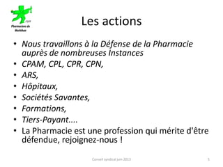 Les actions
• Nous travaillons à la Défense de la Pharmacie
auprès de nombreuses Instances
• CPAM, CPL, CPR, CPN,
• ARS,
• Hôpitaux,
• Sociétés Savantes,
• Formations,
• Tiers-Payant....
• La Pharmacie est une profession qui mérite d'être
défendue, rejoignez-nous !
Conseil syndical juin 2013 5
 