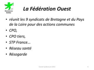 La Fédération Ouest
• réunit les 9 syndicats de Bretagne et du Pays
de la Loire pour des actions communes
• CPO,
• CPO tiers,
• STP France...
• Réseau santé
• Résogarde
Conseil syndical juin 2013 6
 