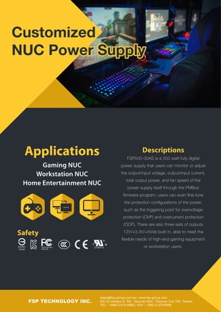 sales@fsp-group.com.tw / www.fsp-group.com
NO.22,Jianguo E. Rd., Taoyuan Dist., Taoyuan City 330, Taiwan
TEL：+886-3-375-9888 / FAX：+886-3-375-6966
FSP TECHNOLOGY INC.
Descriptions
FSP500-30AS is a 500 watt fully digital
power supply that users can monitor or adjust
the output/input voltage, output/input current,
total output power, and fan speed of the
power supply itself through the PMBus
ﬁrmware program; users can even ﬁne-tune
the protection conﬁgurations of the power,
such as the triggering point for overvoltage
protection (OVP) and overcurrent protection
(OCP). There are also three sets of outputs
12V/+3.3V/+5Vsb built-in, able to meet the
ﬂexible needs of high-end gaming equipment
or workstation users.
Gaming NUC
Workstation NUC
Home Entertainment NUC
Applications
Safety
R43001
RoHS
C
E190414CAN ICES-3(B) /
NMB-3(B)
Customized
NUC Power Supply
 