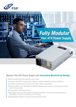 Modular Flex ATX Power Supply with Innovative Mechanical Design
■ Most complete Flex ATX products in the market.
■ Complies with 80PLUS requirement, efﬁciency ratings ranging from Bronze to Platinum.
■ Available in standard direct output and modular cable conﬁgurations
■ Universal cable can be applicable for different wattage power supplies, reducing the inventory
cost of the purchaser.
■ Provide cable customized service
■ Specialized mounting holes design and auxiliary brackets to ensure the mounting holes are
compatible with 99% of the chassis on the market.
■ Special airﬂow direction to extend the service life of the fan.
Fully ModularFully Modular
Flex ATX Power Supply
 