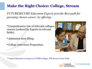 Make the Right Choice: College, Stream

FUTURESECURE Education Experts provide Best path for
pursuing chosen career, by offering:

●
  Comprehensive List of relevant colleges,
courses (ordered by Experts in relevant
fields).

●
    Admission form filling

●
    College Interviews Preparation




* Experts Research covering over 30,000 colleges, 500 diverse Career Paths.
 