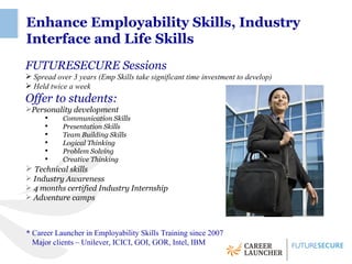 Enhance Employability Skills, Industry
Interface and Life Skills
FUTURESECURE Sessions
 Spread over 3 years (Emp Skills take significant time investment to develop)
 Held twice a week
Offer to students:
Personality development
      ●
           Communication Skills
      ●
           Presentation Skills
      ●
           Team Building Skills
      ●
           Logical Thinking
      ●
           Problem Solving
      ●
           Creative Thinking
 Technical skills
 Industry Awareness
 4 months certified Industry Internship
 Adventure camps



* Career Launcher in Employability Skills Training since 2007
  Major clients – Unilever, ICICI, GOI, GOR, Intel, IBM
 