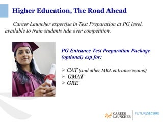Higher Education, The Road Ahead

   Career Launcher expertise in Test Preparation at PG level,
available to train students tide over competition.


                        PG Entrance Test Preparation Package
                        (optional) esp for:

                         CAT (and other MBA entrance exams)
                              (
                         GMAT
                         GRE
 