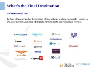 What’s the Final Destination

A Guaranteed Job

Letters of Intent/Verbal Expression of Intent from leading Corporate Houses to
evaluate Career Launcher’s FutureSecure students as prospective recruits.
 