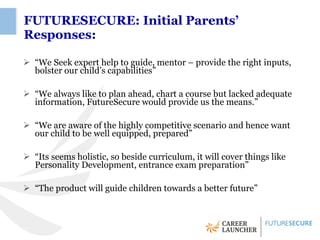 FUTURESECURE: Initial Parents’
Responses:

 “We Seek expert help to guide, mentor – provide the right inputs,
  bolster our child’s capabilities”

 “We always like to plan ahead, chart a course but lacked adequate
  information, FutureSecure would provide us the means.”

 “We are aware of the highly competitive scenario and hence want
  our child to be well equipped, prepared”

 “Its seems holistic, so beside curriculum, it will cover things like
  Personality Development, entrance exam preparation”

 “The product will guide children towards a better future”
 