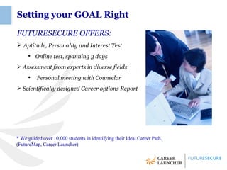 Setting your GOAL Right

FUTURESECURE OFFERS:
 Aptitude, Personality and Interest Test
     ●
         Online test, spanning 3 days
 Assessment from experts in diverse fields
     ●
          Personal meeting with Counselor
 Scientifically designed Career options Report




* We guided over 10,000 students in identifying their Ideal Career Path.
(FutureMap, Career Launcher)
 