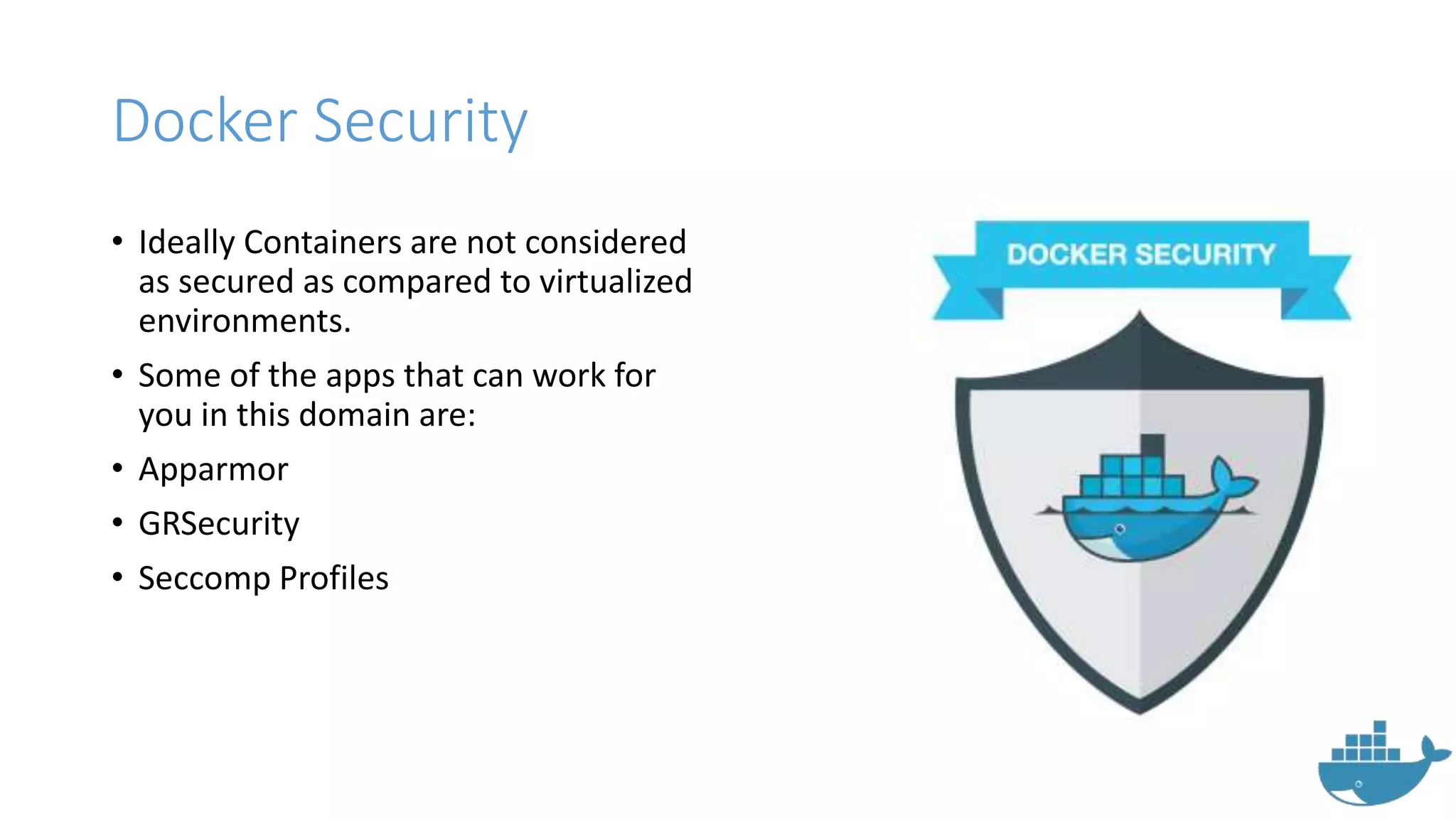 Docker Security
• Ideally Containers are not considered
as secured as compared to virtualized
environments.
• Some of the apps that can work for
you in this domain are:
• Apparmor
• GRSecurity
• Seccomp Profiles
 