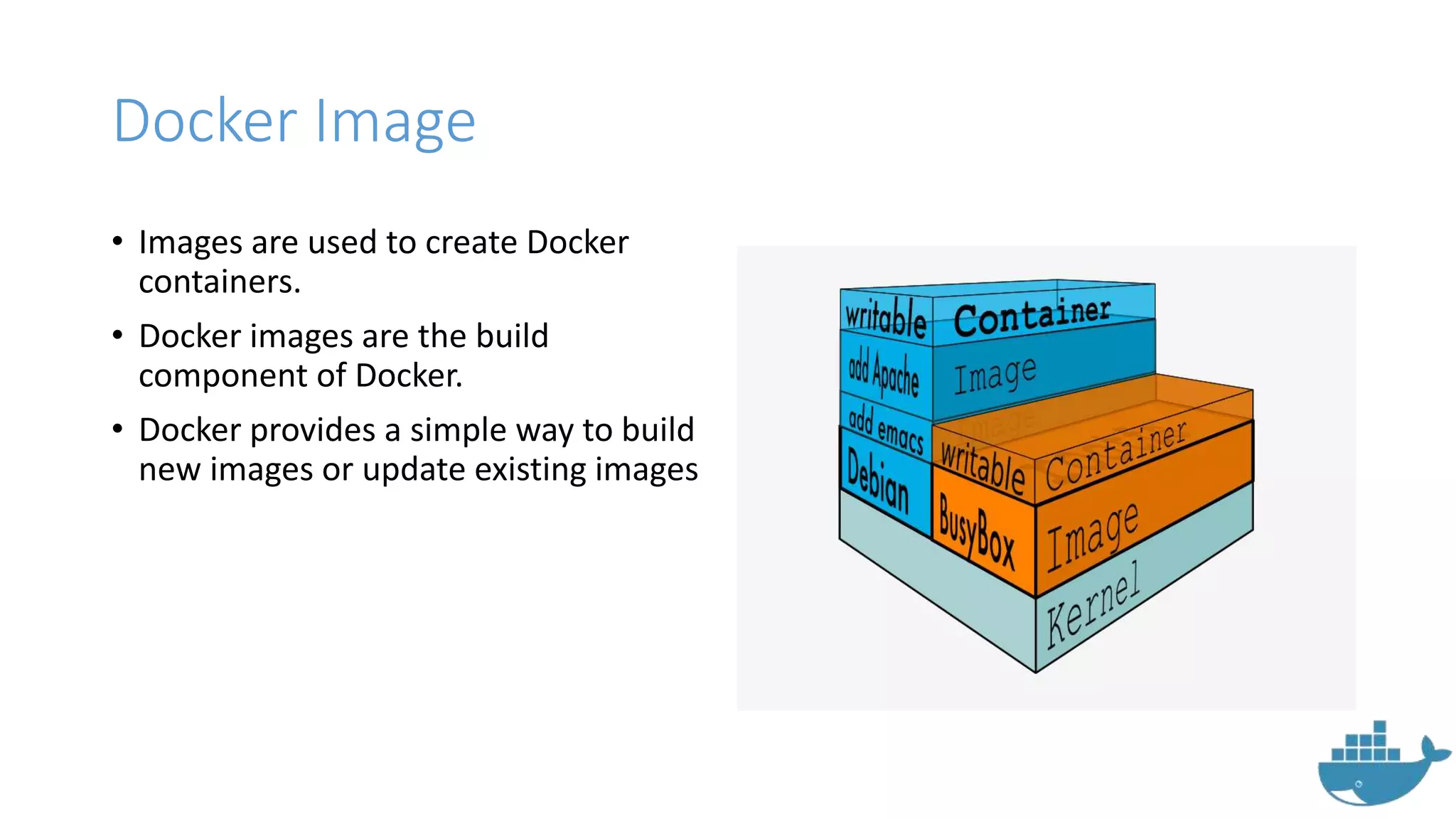 Docker Image
• Images are used to create Docker
containers.
• Docker images are the build
component of Docker.
• Docker provides a simple way to build
new images or update existing images
 