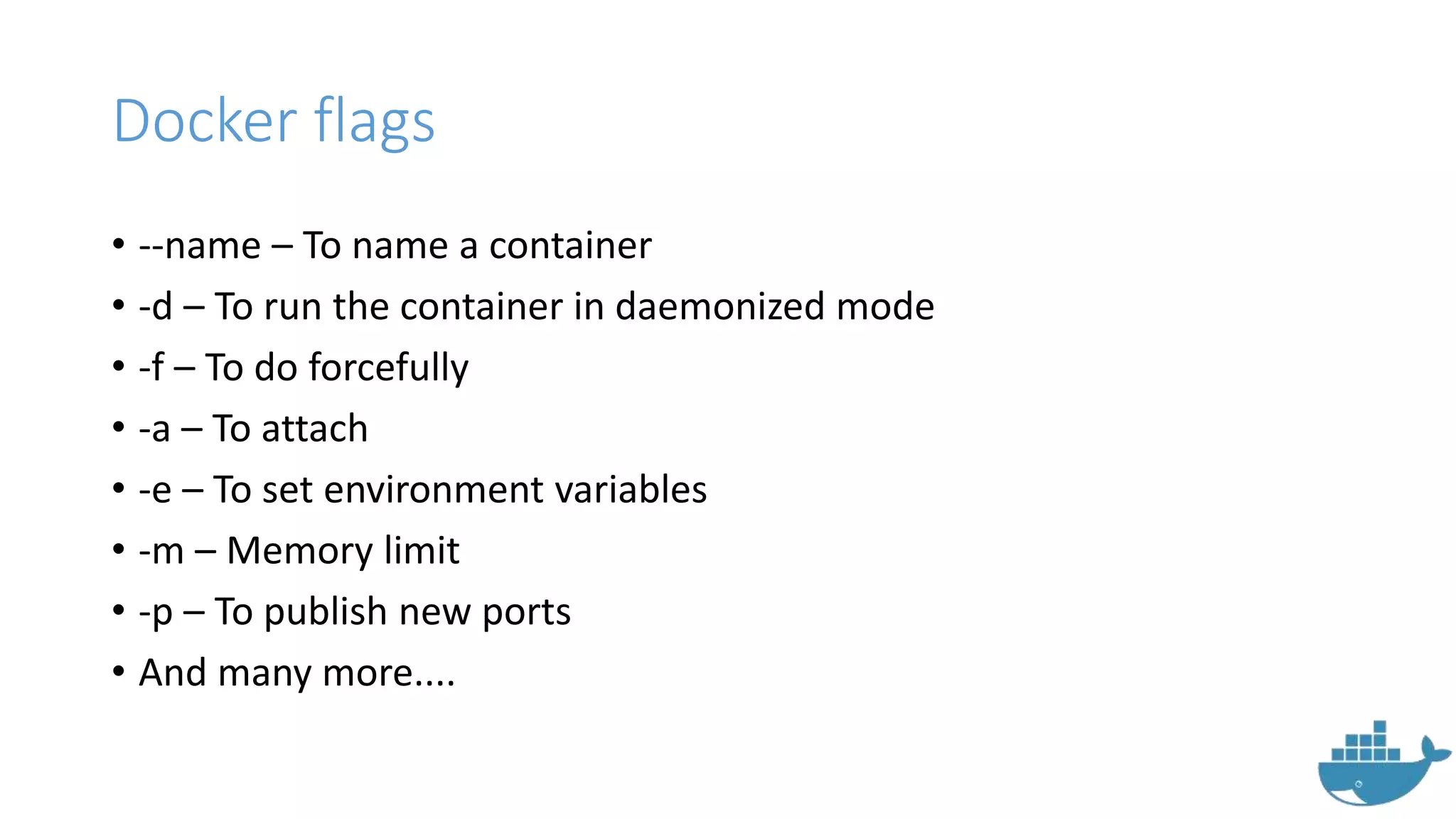Docker flags
• --name – To name a container
• -d – To run the container in daemonized mode
• -f – To do forcefully
• -a – To attach
• -e – To set environment variables
• -m – Memory limit
• -p – To publish new ports
• And many more....
 