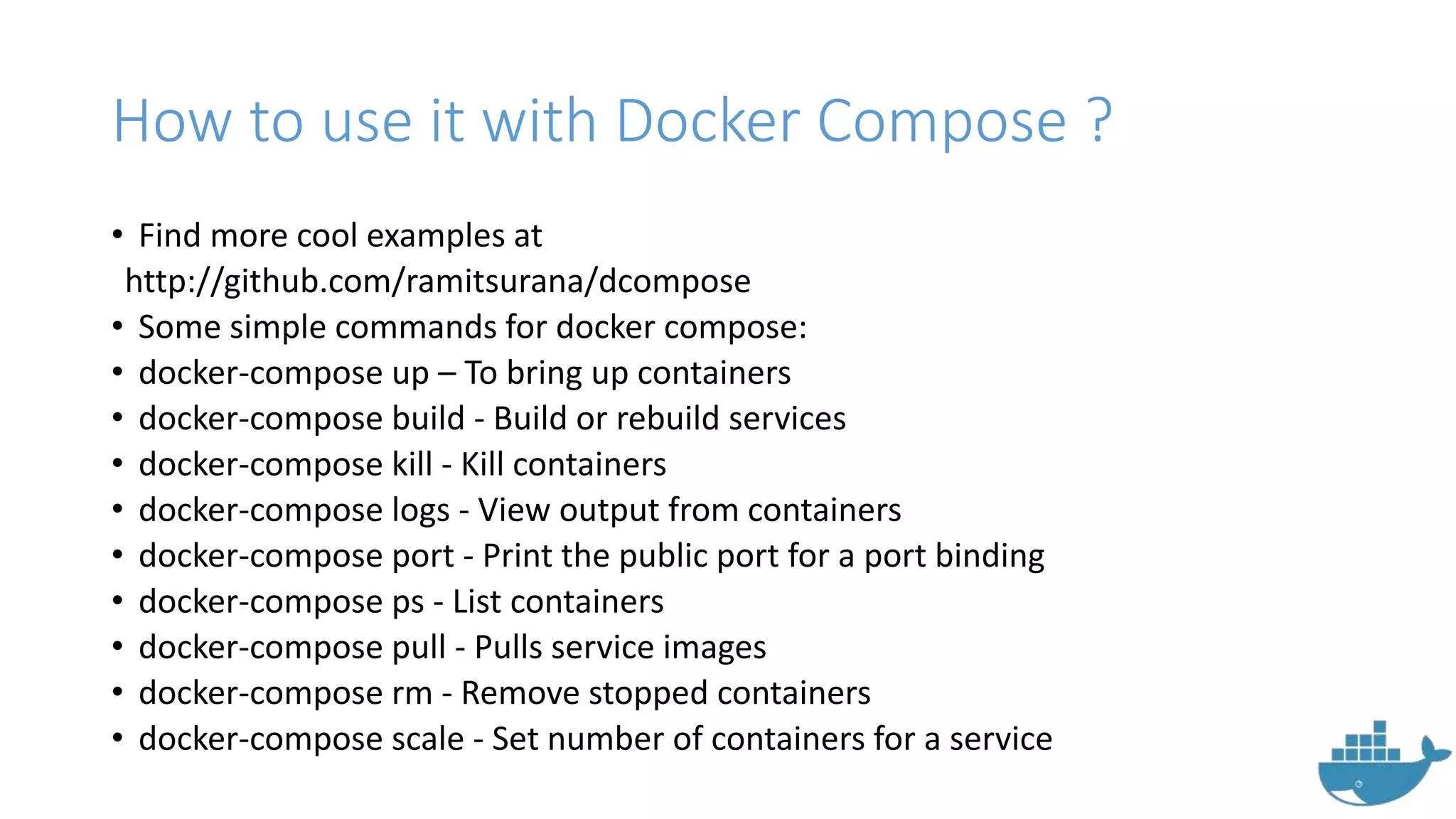 How to use it with Docker Compose ?
• Find more cool examples at
http://github.com/ramitsurana/dcompose
• Some simple commands for docker compose:
• docker-compose up – To bring up containers
• docker-compose build - Build or rebuild services
• docker-compose kill - Kill containers
• docker-compose logs - View output from containers
• docker-compose port - Print the public port for a port binding
• docker-compose ps - List containers
• docker-compose pull - Pulls service images
• docker-compose rm - Remove stopped containers
• docker-compose scale - Set number of containers for a service
 