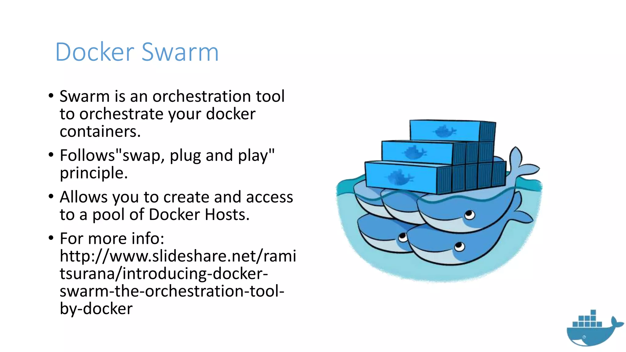 Docker Swarm
• Swarm is an orchestration tool
to orchestrate your docker
containers.
• Follows"swap, plug and play"
principle.
• Allows you to create and access
to a pool of Docker Hosts.
• For more info:
http://www.slideshare.net/rami
tsurana/introducing-docker-
swarm-the-orchestration-tool-
by-docker
 