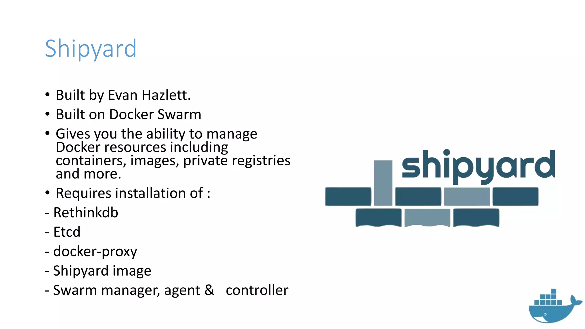 Shipyard
• Built by Evan Hazlett.
• Built on Docker Swarm
• Gives you the ability to manage
Docker resources including
containers, images, private registries
and more.
• Requires installation of :
- Rethinkdb
- Etcd
- docker-proxy
- Shipyard image
- Swarm manager, agent & controller
 