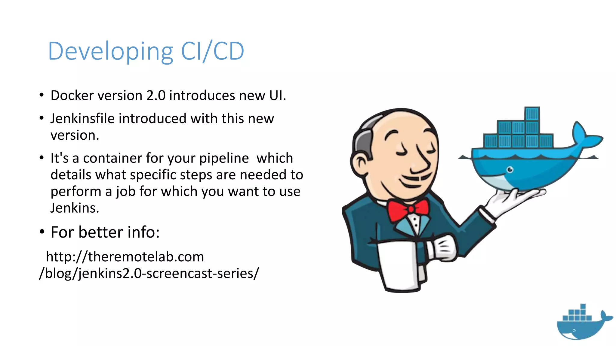 Developing CI/CD
• Docker version 2.0 introduces new UI.
• Jenkinsfile introduced with this new
version.
• It's a container for your pipeline which
details what specific steps are needed to
perform a job for which you want to use
Jenkins.
• For better info:
http://theremotelab.com
/blog/jenkins2.0-screencast-series/
 