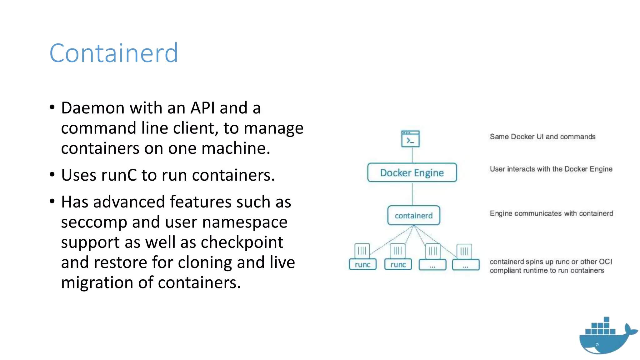 Containerd
• Daemon with an API and a
command line client, to manage
containers on one machine.
• Uses runC to run containers.
• Has advanced features such as
seccomp and user namespace
support as well as checkpoint
and restore for cloning and live
migration of containers.
 