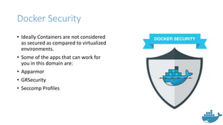 Docker Security
• Ideally Containers are not considered
as secured as compared to virtualized
environments.
• Some of the apps that can work for
you in this domain are:
• Apparmor
• GRSecurity
• Seccomp Profiles
 