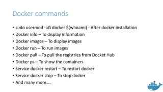 Docker commands
• sudo usermod -aG docker $(whoami) - After docker installation
• Docker info – To display information
• Docker images – To display images
• Docker run – To run images
• Docker pull – To pull the registries from Docket Hub
• Docker ps – To show the containers
• Service docker restart – To restart docker
• Service docker stop – To stop docker
• And many more….
 