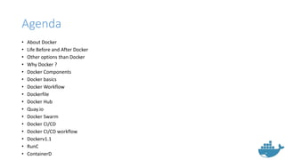 Agenda
• About Docker
• Life Before and After Docker
• Other options than Docker
• Why Docker ?
• Docker Components
• Docker basics
• Docker Workflow
• Dockerfile
• Docker Hub
• Quay.io
• Docker Swarm
• Docker CI/CD
• Docker CI/CD workflow
• Dockerv1.1
• RunC
• ContainerD
 