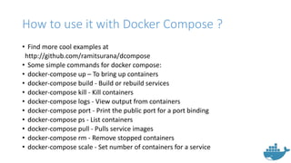 How to use it with Docker Compose ?
• Find more cool examples at
http://github.com/ramitsurana/dcompose
• Some simple commands for docker compose:
• docker-compose up – To bring up containers
• docker-compose build - Build or rebuild services
• docker-compose kill - Kill containers
• docker-compose logs - View output from containers
• docker-compose port - Print the public port for a port binding
• docker-compose ps - List containers
• docker-compose pull - Pulls service images
• docker-compose rm - Remove stopped containers
• docker-compose scale - Set number of containers for a service
 