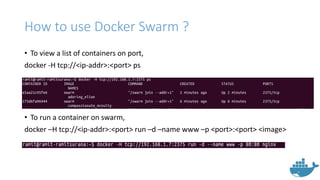 How to use Docker Swarm ?
• To view a list of containers on port,
docker -H tcp://<ip-addr>:<port> ps
• To run a container on swarm,
docker –H tcp://<ip-addr>:<port> run –d –name www –p <port>:<port> <image>
 
