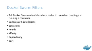 Docker Swarm Filters
• Tell Docker Swarm scheduler which nodes to use when creating and
running a container.
• Consists of 5 categories:
• constraint
• health
• affinity
• dependency
• port
 
