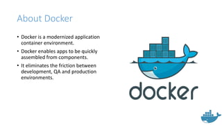 About Docker
• Docker is a modernized application
container environment.
• Docker enables apps to be quickly
assembled from components.
• It eliminates the friction between
development, QA and production
environments.
 