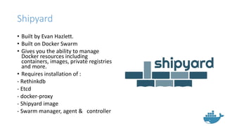 Shipyard
• Built by Evan Hazlett.
• Built on Docker Swarm
• Gives you the ability to manage
Docker resources including
containers, images, private registries
and more.
• Requires installation of :
- Rethinkdb
- Etcd
- docker-proxy
- Shipyard image
- Swarm manager, agent & controller
 