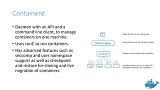 Containerd
• Daemon with an API and a
command line client, to manage
containers on one machine.
• Uses runC to run containers.
• Has advanced features such as
seccomp and user namespace
support as well as checkpoint
and restore for cloning and live
migration of containers.
 