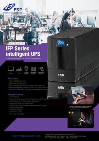 The iFP series is equipped with automatic voltage regulation to
reduce the impact of unstable voltage on equipment. The intelligent
UPS’ functions can also provide power during outages, and the battery
automatically charges when power is restored. FSP’s intelligent UPS can
provide equipment with an uninterrupted supply of power at any time.
What’s new
•Touch LCD Display Panel
•USB communication port
•RJ11/RJ45 connector that provides surge protection
•Multinational power sockets (Europe, U.S., India, China, as
well as IDC-dedicated and multinational universal sockets)
iFP Series
intelligent UPS
A Great Partner for Small Equipment
Security
Systems
Voip Phone
Systems
Router
Surveillance
Systems
Laptop
Product Features
•Compact size
•Excellent microprocessor control guarantees high reliability
•Boost and buck AVR for voltage stabilization
•Auto restart while AC is recovering
•Provides simulated sine wave backup power to protect
electrical equipment
•Off-mode charging
•Cold start function
•Generator compatible
iFP can be monitored by computer software.
FSP UPS provides back up battery power so
you can work through short and medium
length power outages.
sales@fsp-group.com.tw / www.fsp-group.com
NO.22,Jianguo E. Rd., Taoyuan Dist., Taoyuan City 330, Taiwan
TEL：+886-3-375-9888 / FAX：+886-3-375-6966
FSP TECHNOLOGY INC.
 