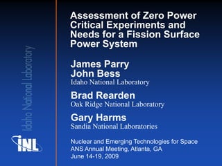 Assessment of Zero Power
Critical Experiments and
Needs for a Fission Surface
Power System

James Parry
John Bess
Idaho National Laboratory
Brad Rearden
Oak Ridge National Laboratory
Gary Harms
Sandia National Laboratories

Nuclear and Emerging Technologies for Space
ANS Annual Meeting, Atlanta, GA
June 14-19, 2009
 