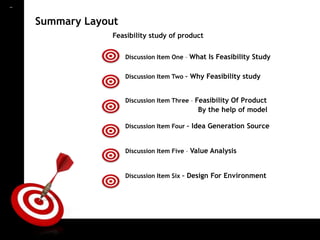 ON TARGET

            Summary Layout
                         Feasibility study of product


                             Discussion Item One – What Is Feasibility Study


                             Discussion Item Two – Why Feasibility study


                             Discussion Item Three – Feasibility Of Product
                                                     By the help of model

                             Discussion Item Four – Idea Generation Source


                             Discussion Item Five – Value Analysis


                             Discussion Item Six – Design For Environment
 