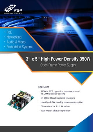 3" x 5" High Power Density 350W
Open Frame Power Supply
•PoE
•Networking
•Audio & Video
•Embedded Systems
Features
• 350W in 50°C operation temperature and
16 CFM forced air cooling
• EN 55032 Class B radiated emissions
• Less than 0.5W standby power consumption
• Dimensions 3 x 5 x 1.34 inches
• 5000 meters altitude operation
 