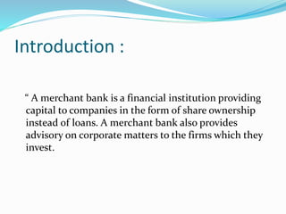 Introduction :
“ A merchant bank is a financial institution providing
capital to companies in the form of share ownership
...