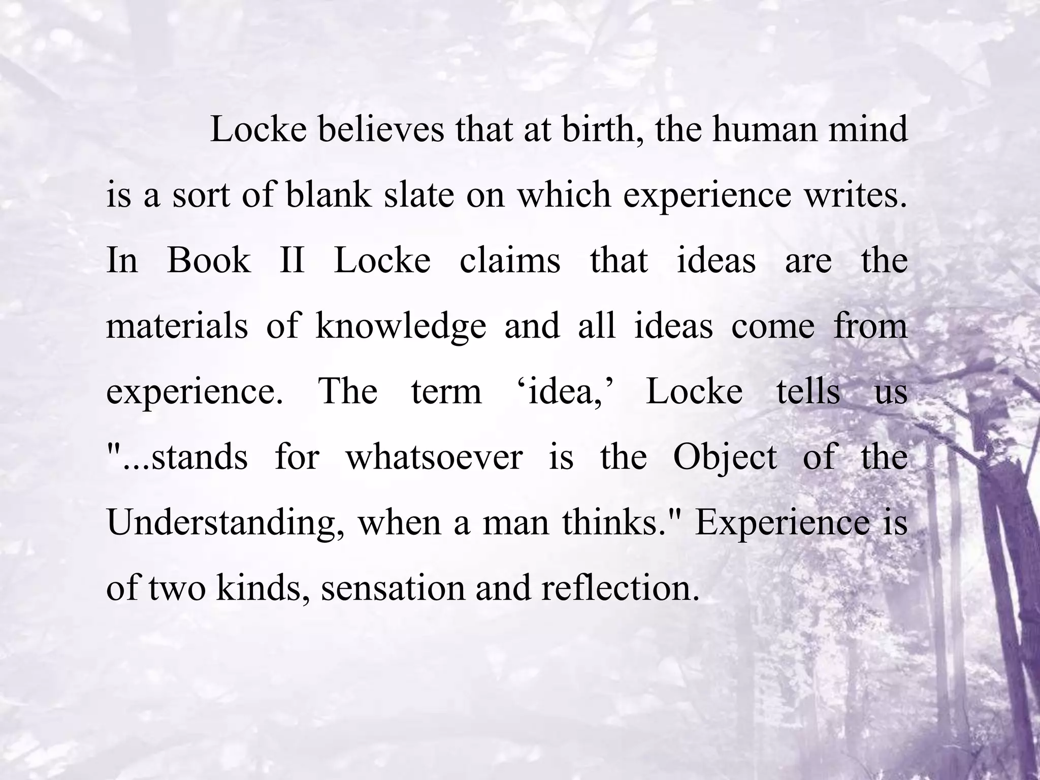 Locke believes that at birth, the human mind
is a sort of blank slate on which experience writes.
In Book II Locke claims that ideas are the
materials of knowledge and all ideas come from
experience. The term ‘idea,’ Locke tells us
"...stands for whatsoever is the Object of the
Understanding, when a man thinks." Experience is
of two kinds, sensation and reflection.
 