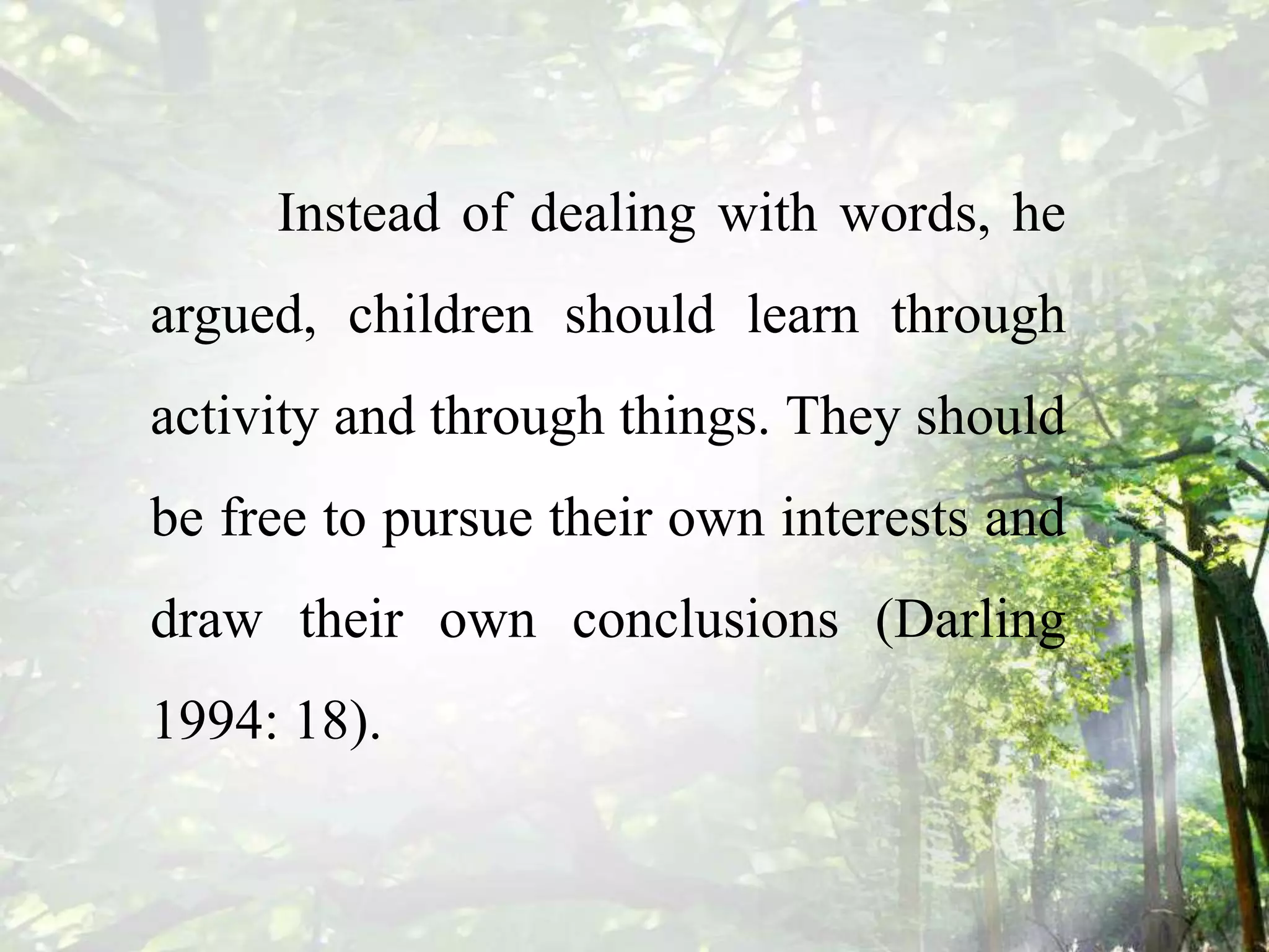 Instead of dealing with words, he
argued, children should learn through
activity and through things. They should
be free to pursue their own interests and
draw their own conclusions (Darling
1994: 18).
 