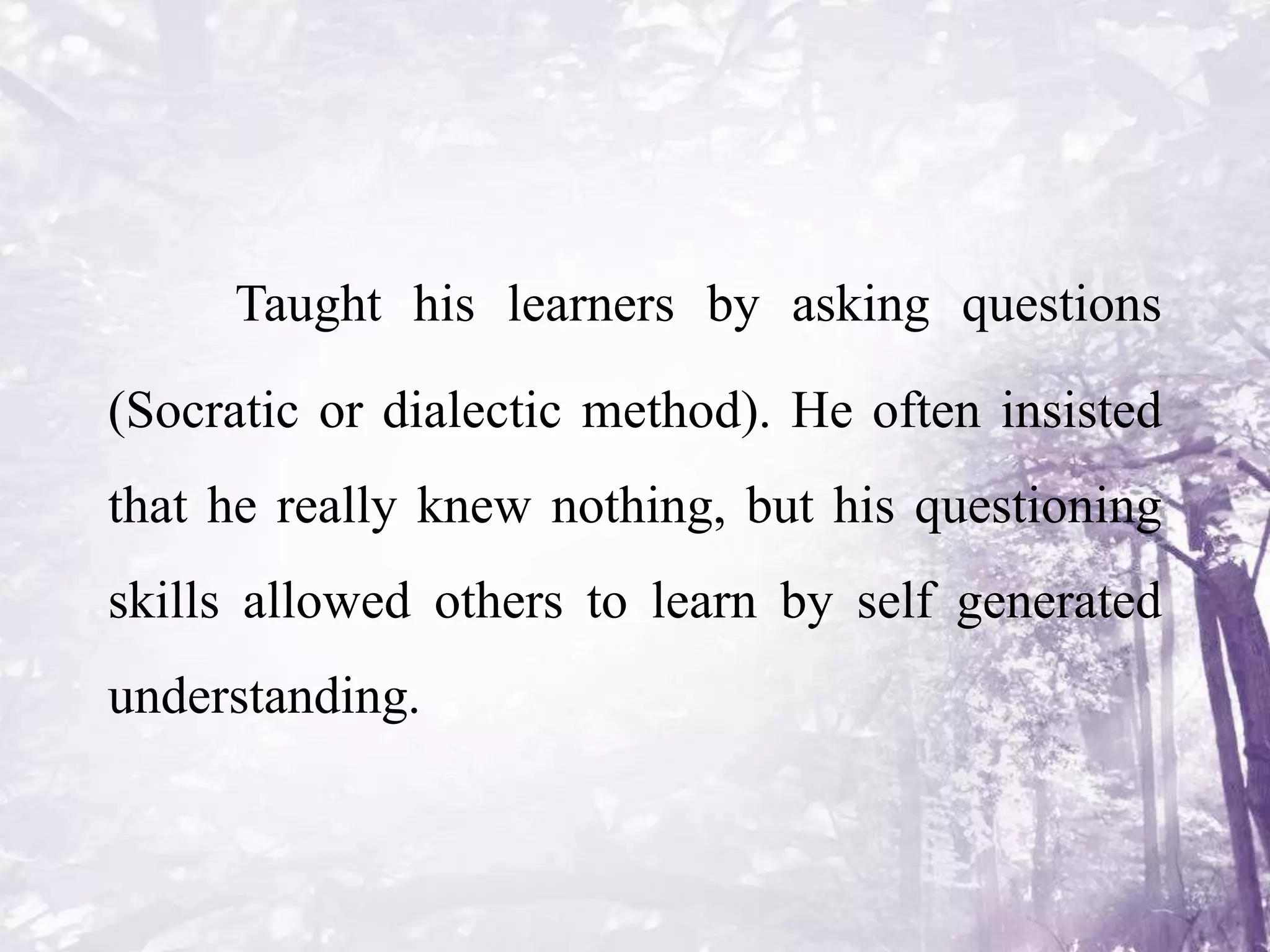 Taught his learners by asking questions
(Socratic or dialectic method). He often insisted
that he really knew nothing, but his questioning
skills allowed others to learn by self generated
understanding.
 