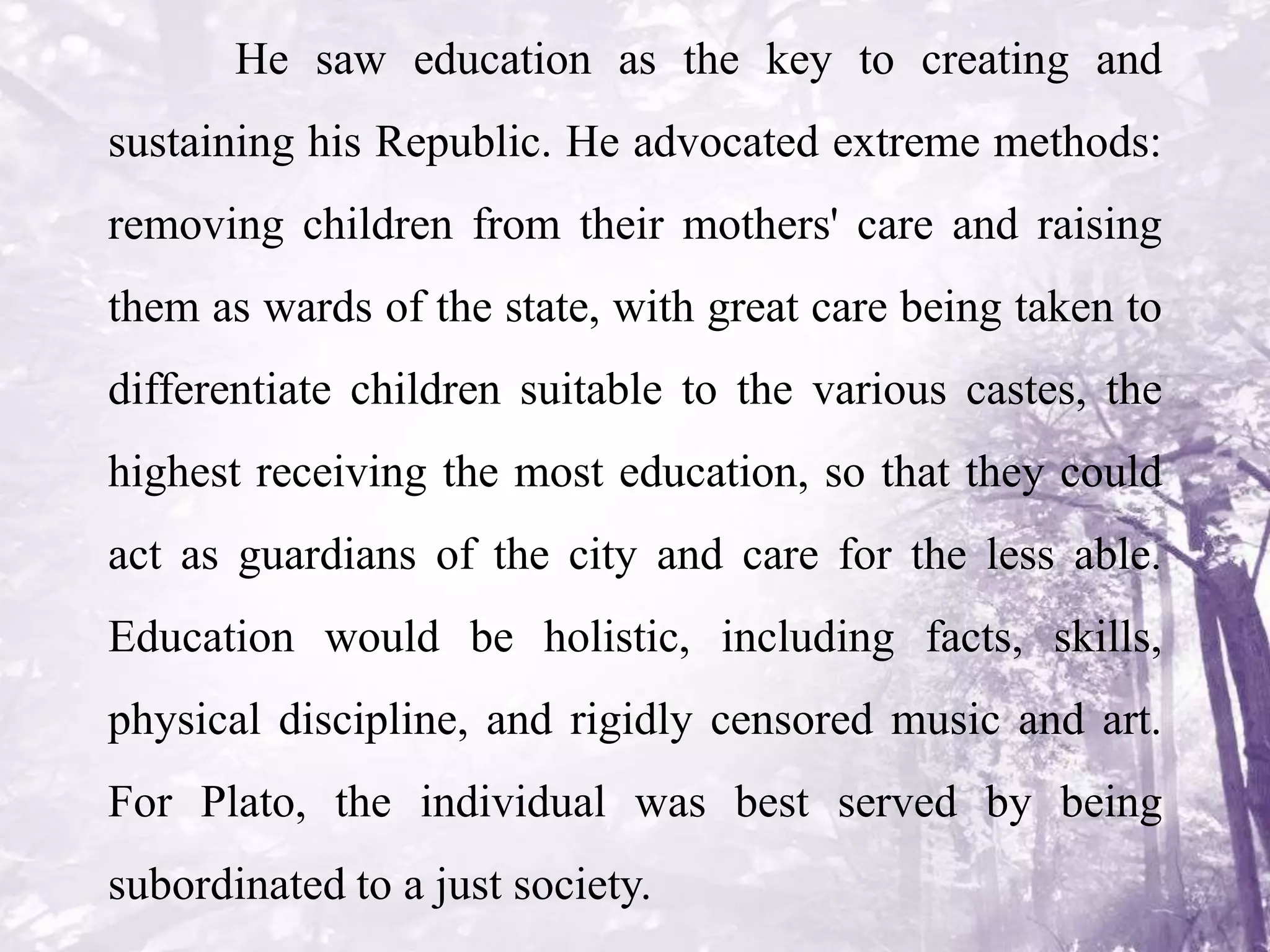 He saw education as the key to creating and
sustaining his Republic. He advocated extreme methods:
removing children from their mothers' care and raising
them as wards of the state, with great care being taken to
differentiate children suitable to the various castes, the
highest receiving the most education, so that they could
act as guardians of the city and care for the less able.
Education would be holistic, including facts, skills,
physical discipline, and rigidly censored music and art.
For Plato, the individual was best served by being
subordinated to a just society.
 