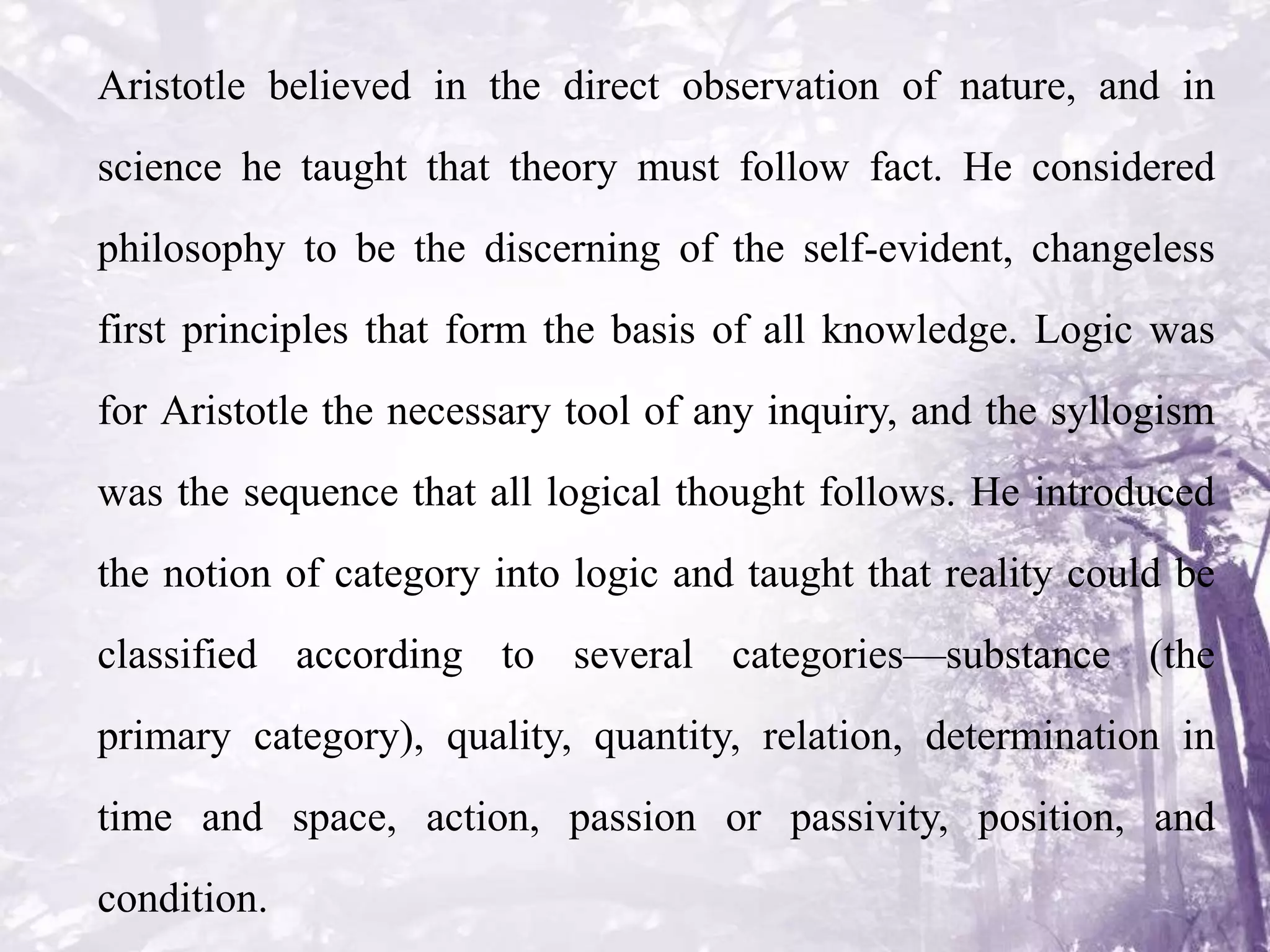 Aristotle believed in the direct observation of nature, and in
science he taught that theory must follow fact. He considered
philosophy to be the discerning of the self-evident, changeless
first principles that form the basis of all knowledge. Logic was
for Aristotle the necessary tool of any inquiry, and the syllogism
was the sequence that all logical thought follows. He introduced
the notion of category into logic and taught that reality could be
classified according to several categories—substance (the
primary category), quality, quantity, relation, determination in
time and space, action, passion or passivity, position, and
condition.
 