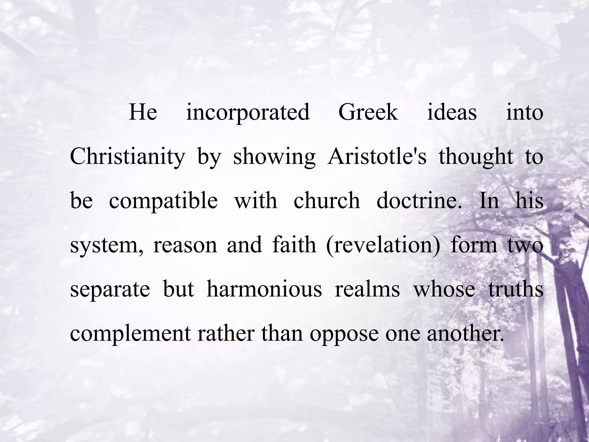 He incorporated Greek ideas into
Christianity by showing Aristotle's thought to
be compatible with church doctrine. In his
system, reason and faith (revelation) form two
separate but harmonious realms whose truths
complement rather than oppose one another.
 