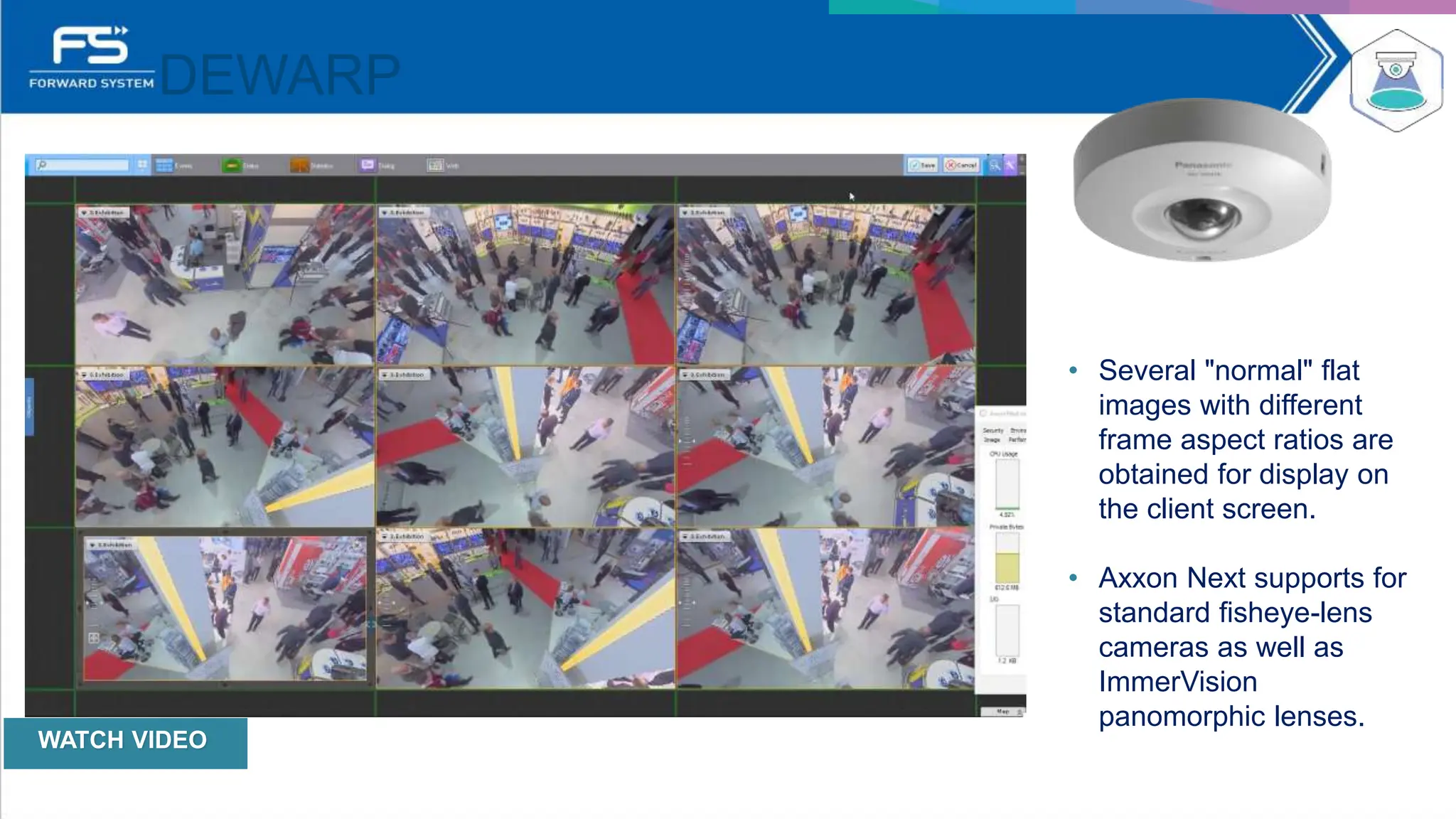 DEWARP
• Several "normal" flat
images with different
frame aspect ratios are
obtained for display on
the client screen.
• Axxon Next supports for
standard ﬁsheye-lens
cameras as well as
ImmerVision
panomorphic lenses.
WATCH VIDEO
 