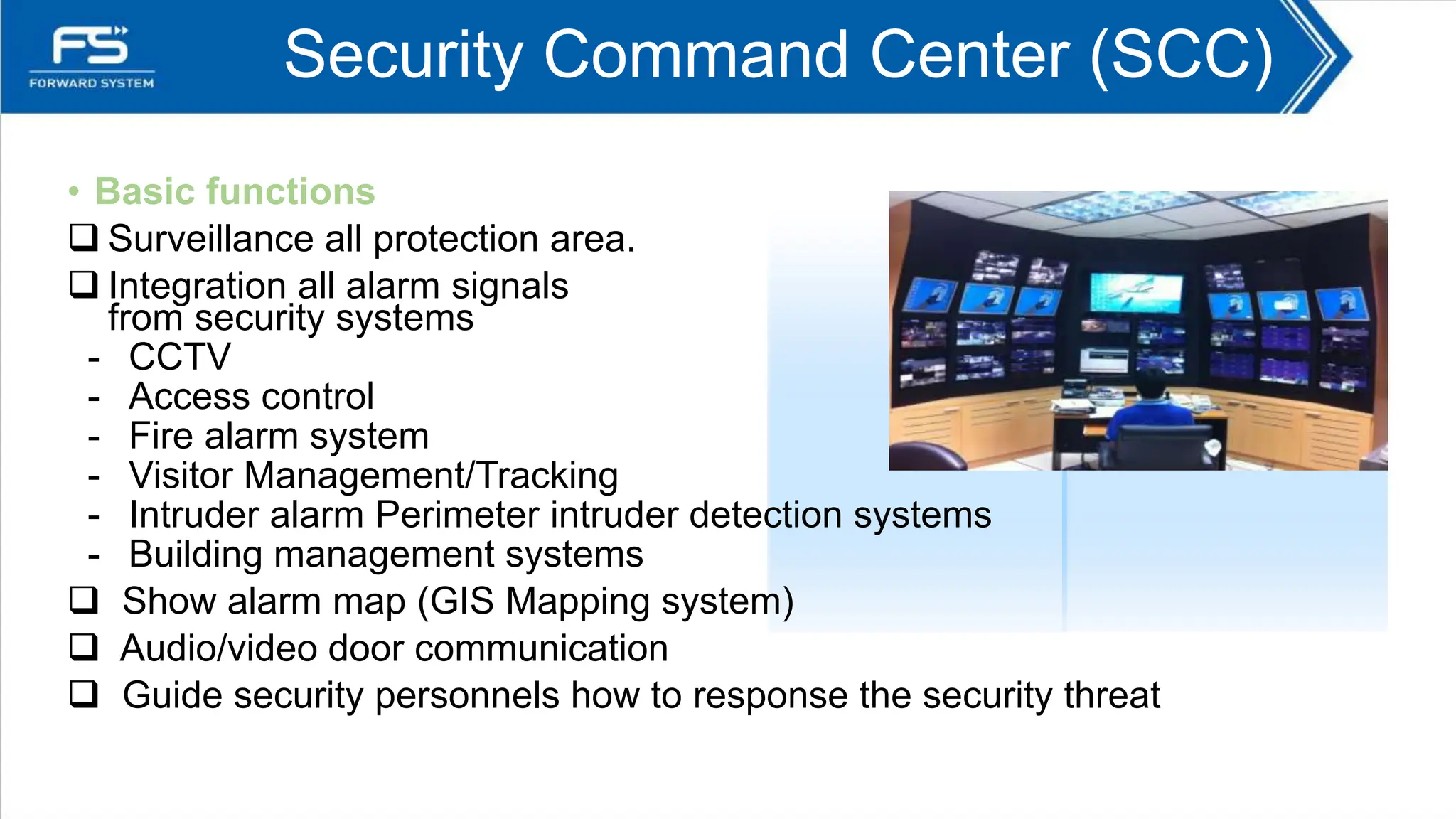 Security Command Center (SCC)
• Basic functions
 Surveillance all protection area.
 Integration all alarm signals
from security systems
- CCTV
- Access control
- Fire alarm system
- Visitor Management/Tracking
- Intruder alarm Perimeter intruder detection systems
- Building management systems
 Show alarm map (GIS Mapping system)
 Audio/video door communication
 Guide security personnels how to response the security threat
 