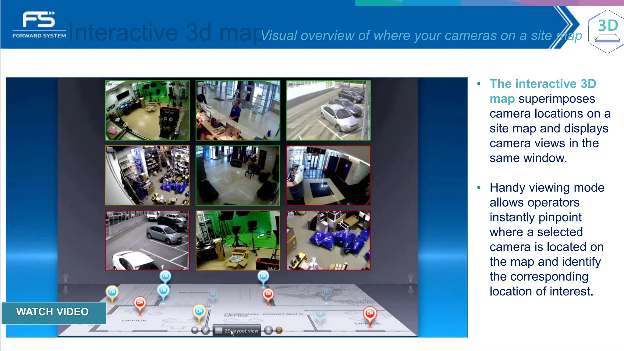 Interactive 3d map
Visual overview of where your cameras on a site map
• The interactive 3D
map superimposes
camera locations on a
site map and displays
camera views in the
same window.
• Handy viewing mode
allows operators
instantly pinpoint
where a selected
camera is located on
the map and identify
the corresponding
location of interest.
WATCH VIDEO
 