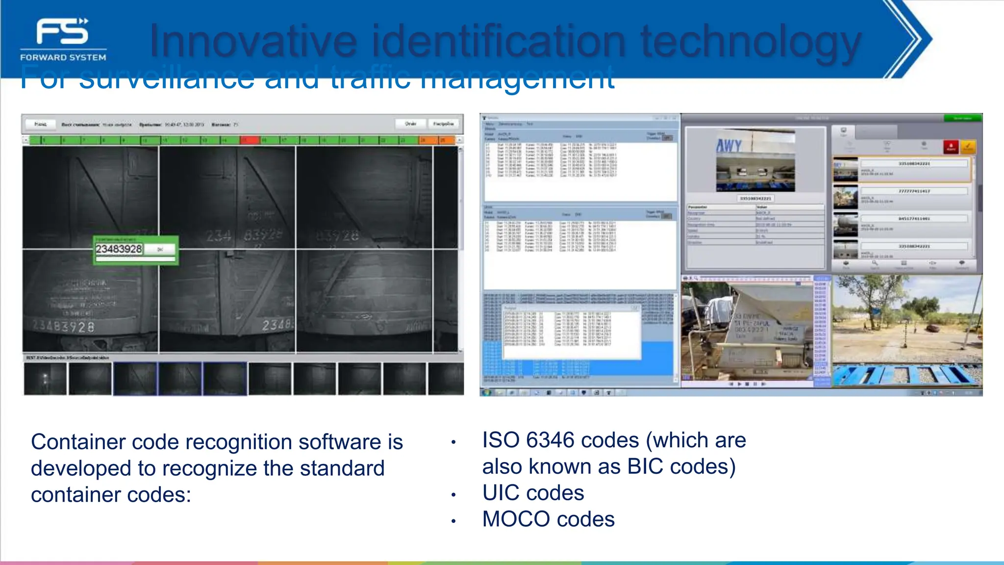 Container code recognition software is
developed to recognize the standard
container codes:
For surveillance and traffic management
Innovative identification technology
• ISO 6346 codes (which are
also known as BIC codes)
• UIC codes
• MOCO codes
 