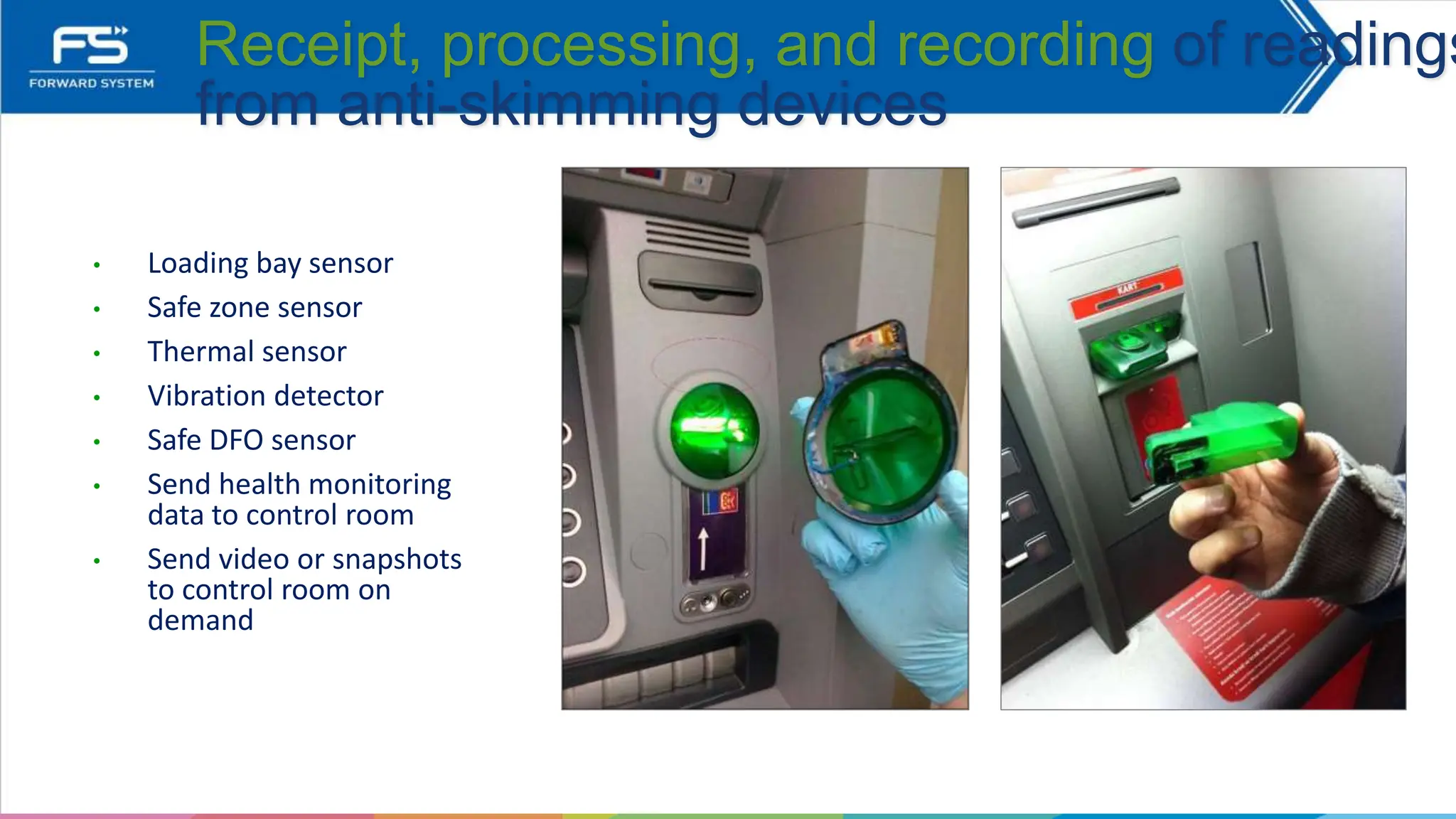 • Loading bay sensor
• Safe zone sensor
• Thermal sensor
• Vibration detector
• Safe DFO sensor
• Send health monitoring
data to control room
• Send video or snapshots
to control room on
demand
Receipt, processing, and recording of readings
from anti-skimming devices
 