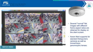 DEWARP
• Several "normal" flat
images with different
frame aspect ratios are
obtained for display on
the client screen.
• Axxon Next supports for
standard ﬁsheye-lens
cameras as well as
ImmerVision
panomorphic lenses.
WATCH VIDEO
 