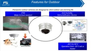 Features for Outdoor
IP66
Water & Dust resistant
-30℃ to 50℃
Operation from -30℃ w/o a
heater
Anti-Humidity
Dehumidification Device
Panasonic outdoor cameras are designed for strict outdoor use and long life.
Water-Proof Test
 